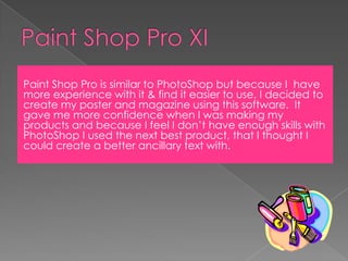 Paint Shop Pro XIPaint Shop Pro is similar to PhotoShop but because I  have more experience with it & find it easier to use, I decided to create my poster and magazine using this software.  It gave me more confidence when I was making my products and because I feel I don’t have enough skills with PhotoShop I used the next best product, that I thought I could create a better ancillary text with.
