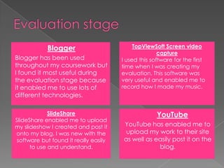 Evaluation stageTopViewSoft Screen video captureI used this software for the first time when I was creating my evaluation. This software was very useful and enabled me to record how I made my music. BloggerBlogger has been used throughout my coursework but I found it most useful during the evaluation stage because it enabled me to use lots of different technologies.  YouTubeYouTube has enabled me to upload my work to their site as well as easily post it on the blog. SlideShareSlideShare enabled me to upload my slideshow I created and post it onto my blog. I was new with the software but found it really easily to use and understand. 