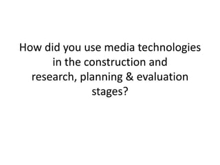 How did you use media technologies
      in the construction and
  research, planning & evaluation
              stages?
 