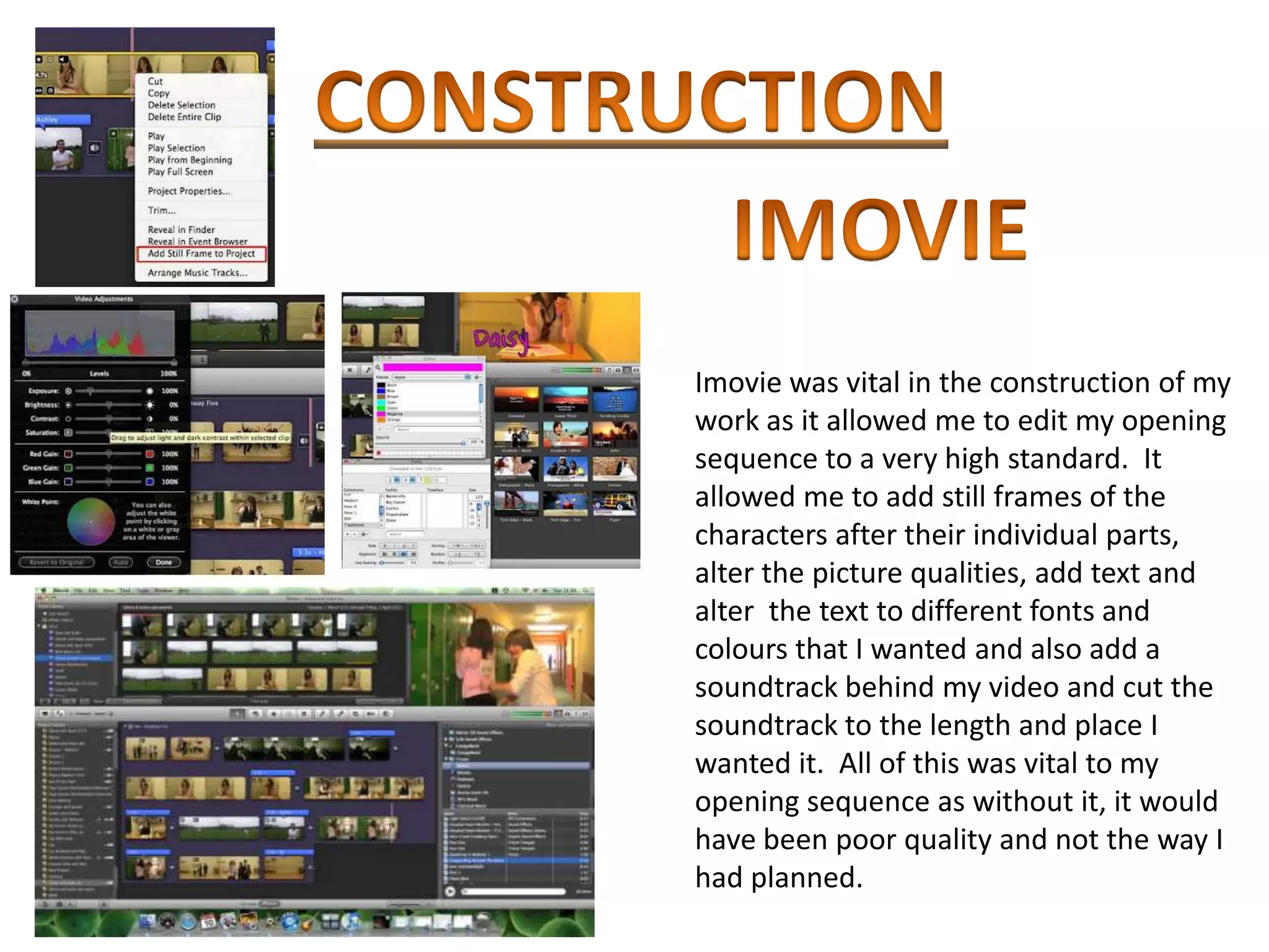 Imovie was vital in the construction of my
work as it allowed me to edit my opening
sequence to a very high standard. It
allowed me to add still frames of the
characters after their individual parts,
alter the picture qualities, add text and
alter the text to different fonts and
colours that I wanted and also add a
soundtrack behind my video and cut the
soundtrack to the length and place I
wanted it. All of this was vital to my
opening sequence as without it, it would
have been poor quality and not the way I
had planned.
 