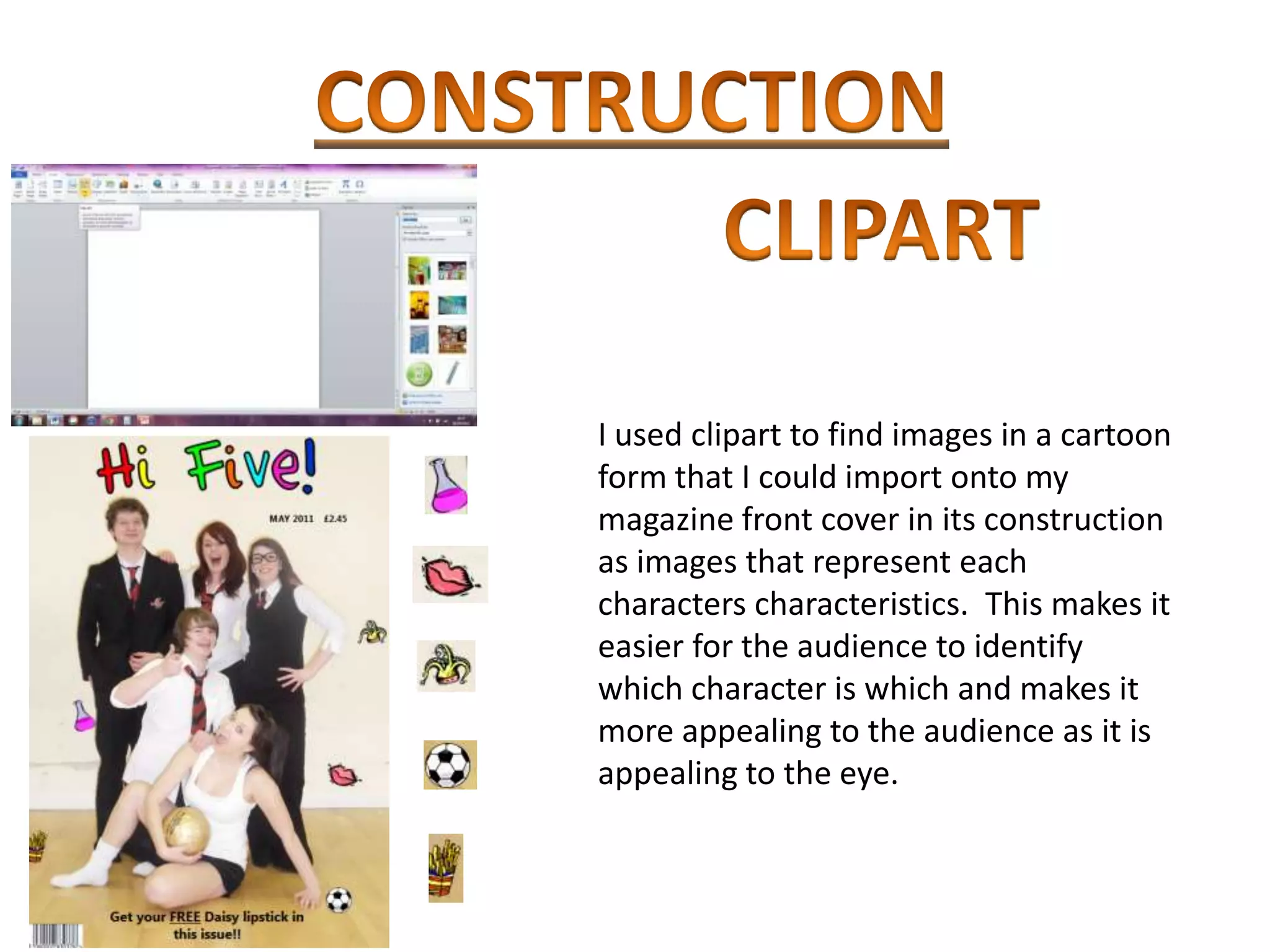 I used clipart to find images in a cartoon
form that I could import onto my
magazine front cover in its construction
as images that represent each
characters characteristics. This makes it
easier for the audience to identify
which character is which and makes it
more appealing to the audience as it is
appealing to the eye.
 