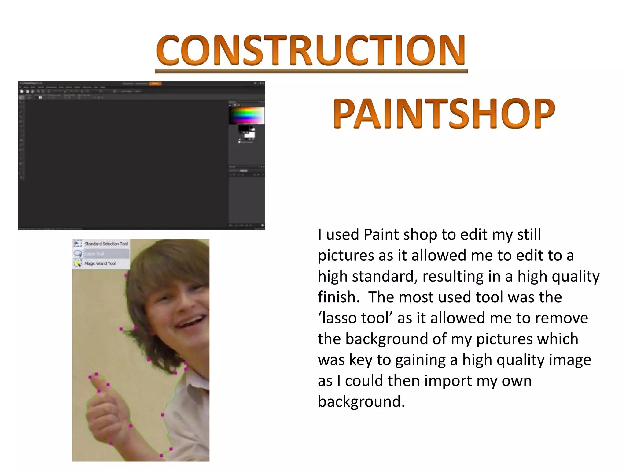 I used Paint shop to edit my still
pictures as it allowed me to edit to a
high standard, resulting in a high quality
finish. The most used tool was the
‘lasso tool’ as it allowed me to remove
the background of my pictures which
was key to gaining a high quality image
as I could then import my own
background.
 