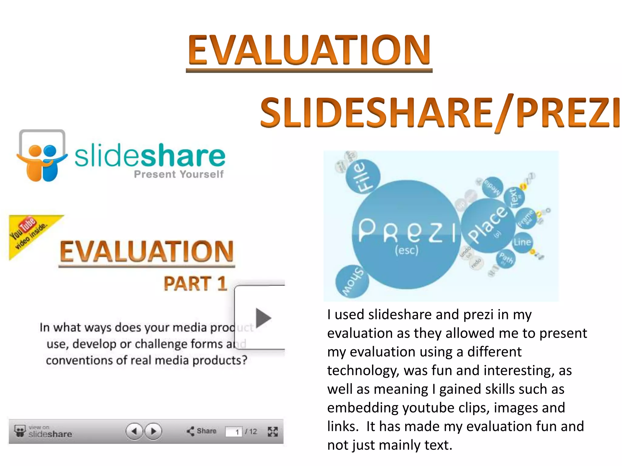I used slideshare and prezi in my
evaluation as they allowed me to present
my evaluation using a different
technology, was fun and interesting, as
well as meaning I gained skills such as
embedding youtube clips, images and
links. It has made my evaluation fun and
not just mainly text.
 