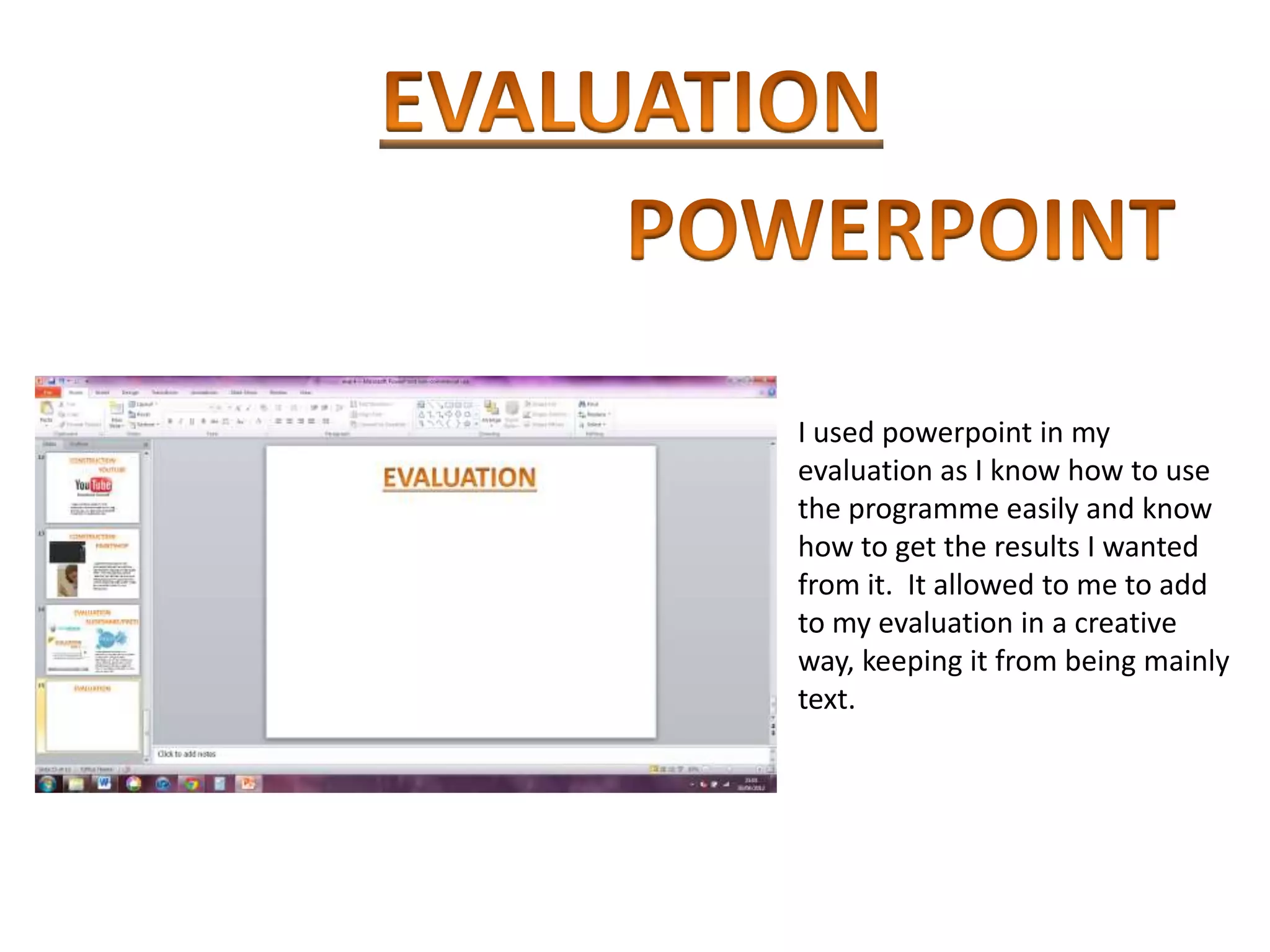 I used powerpoint in my
evaluation as I know how to use
the programme easily and know
how to get the results I wanted
from it. It allowed to me to add
to my evaluation in a creative
way, keeping it from being mainly
text.
 