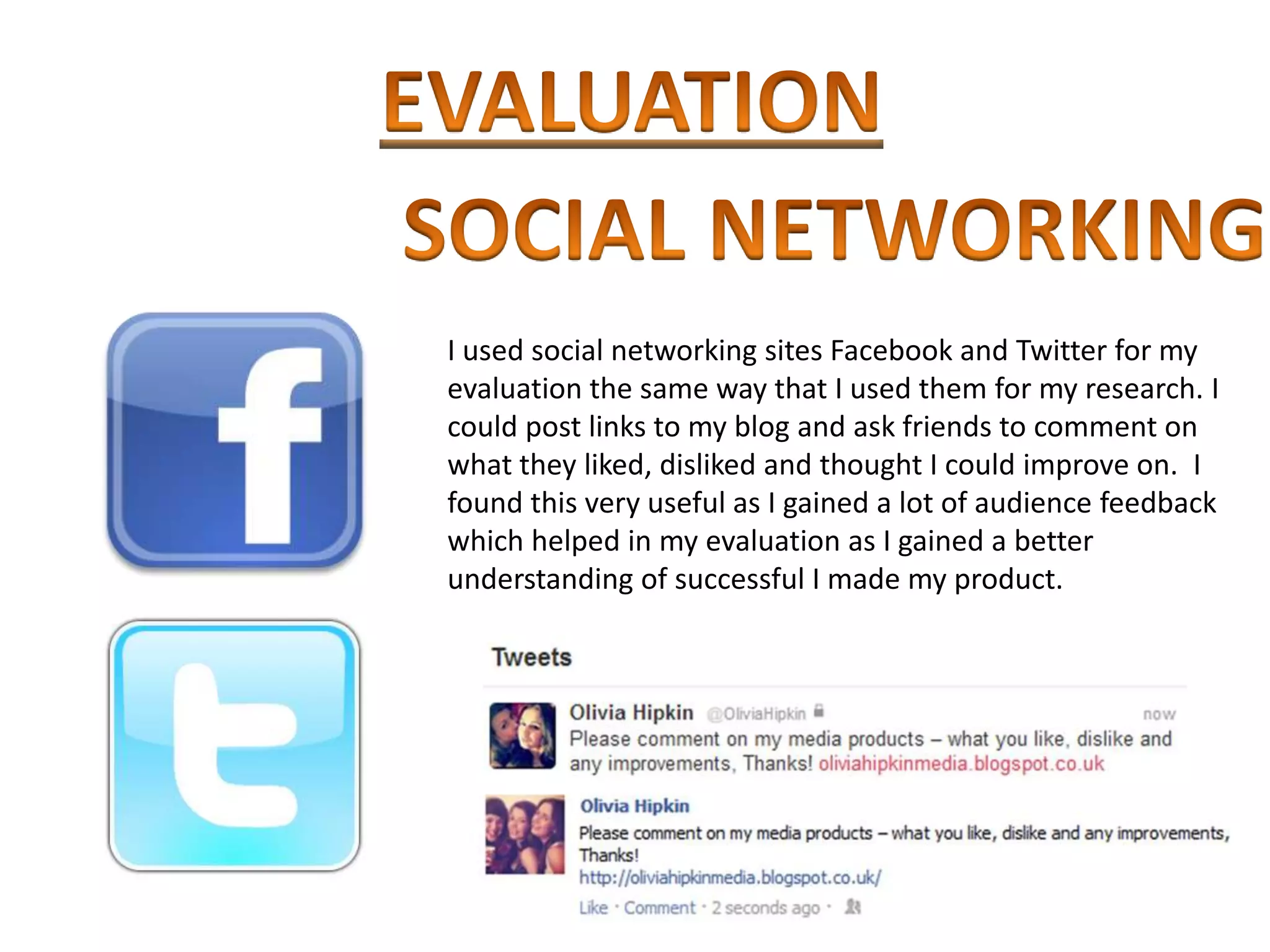 I used social networking sites Facebook and Twitter for my
evaluation the same way that I used them for my research. I
could post links to my blog and ask friends to comment on
what they liked, disliked and thought I could improve on. I
found this very useful as I gained a lot of audience feedback
which helped in my evaluation as I gained a better
understanding of successful I made my product.
 