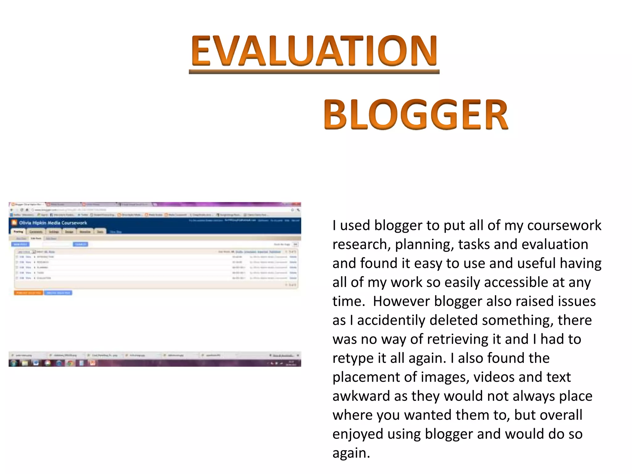 I used blogger to put all of my coursework
research, planning, tasks and evaluation
and found it easy to use and useful having
all of my work so easily accessible at any
time. However blogger also raised issues
as I accidentily deleted something, there
was no way of retrieving it and I had to
retype it all again. I also found the
placement of images, videos and text
awkward as they would not always place
where you wanted them to, but overall
enjoyed using blogger and would do so
again.
 