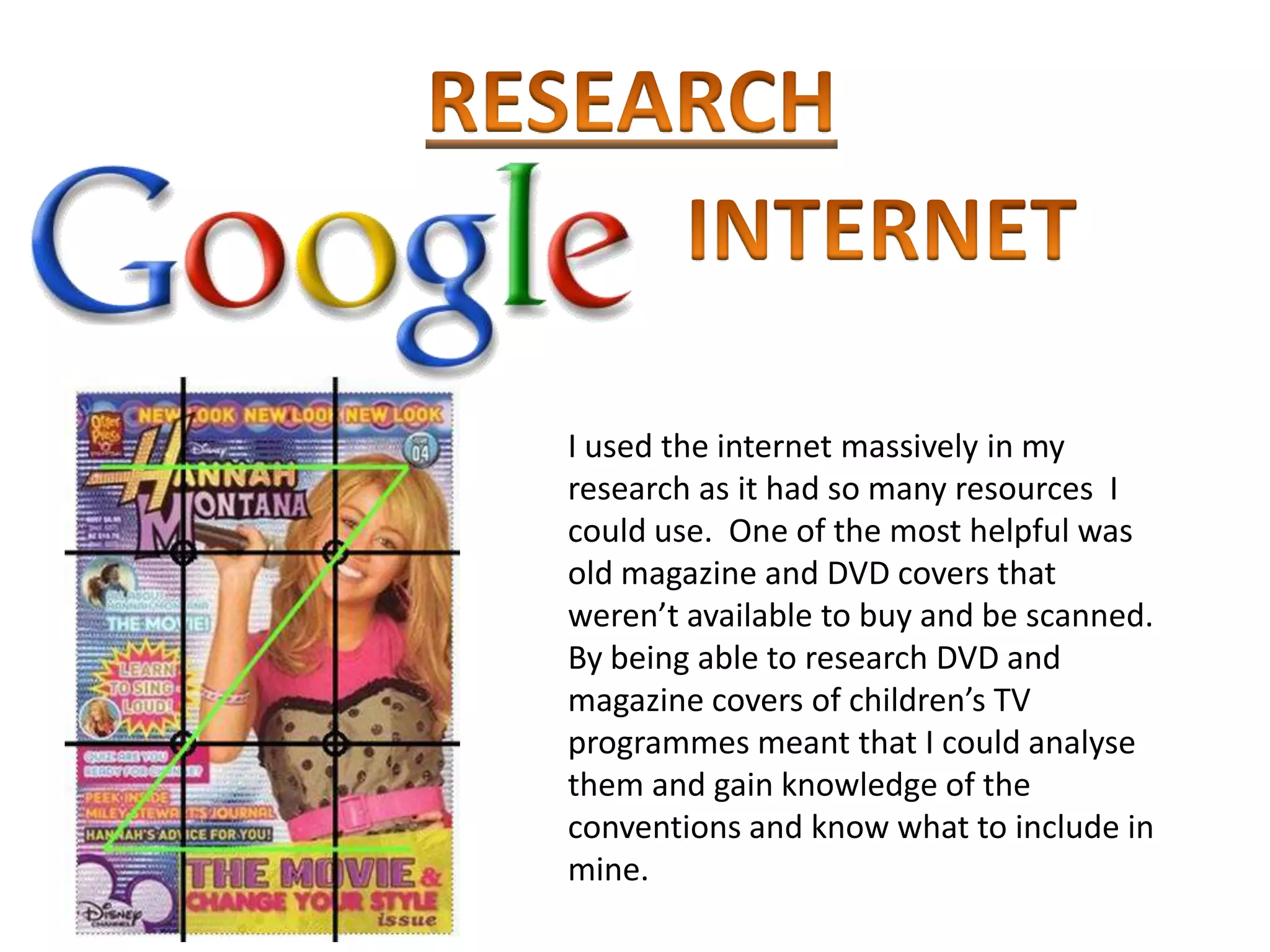 I used the internet massively in my
research as it had so many resources I
could use. One of the most helpful was
old magazine and DVD covers that
weren’t available to buy and be scanned.
By being able to research DVD and
magazine covers of children’s TV
programmes meant that I could analyse
them and gain knowledge of the
conventions and know what to include in
mine.
 
