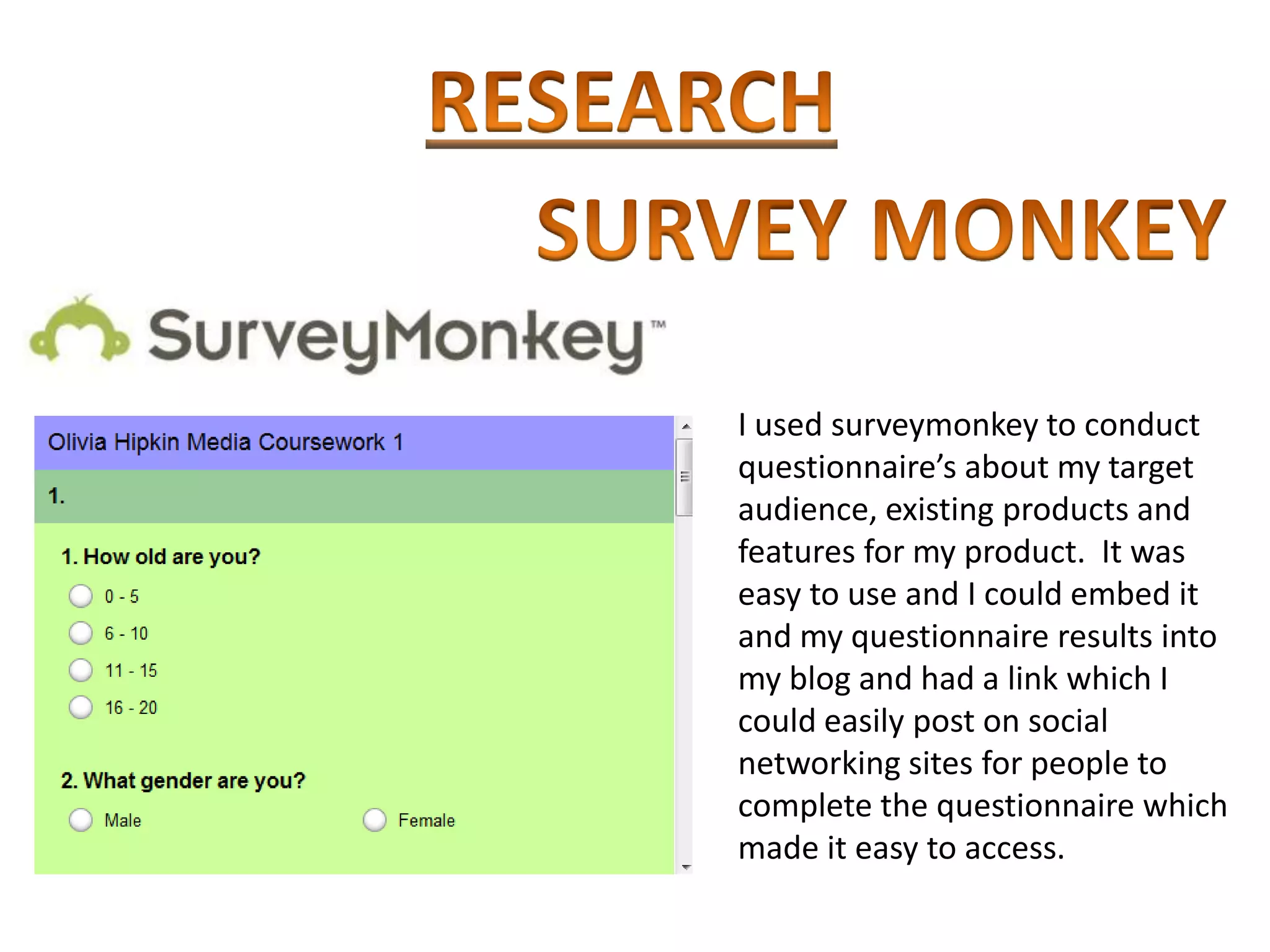 I used surveymonkey to conduct
questionnaire’s about my target
audience, existing products and
features for my product. It was
easy to use and I could embed it
and my questionnaire results into
my blog and had a link which I
could easily post on social
networking sites for people to
complete the questionnaire which
made it easy to access.
 