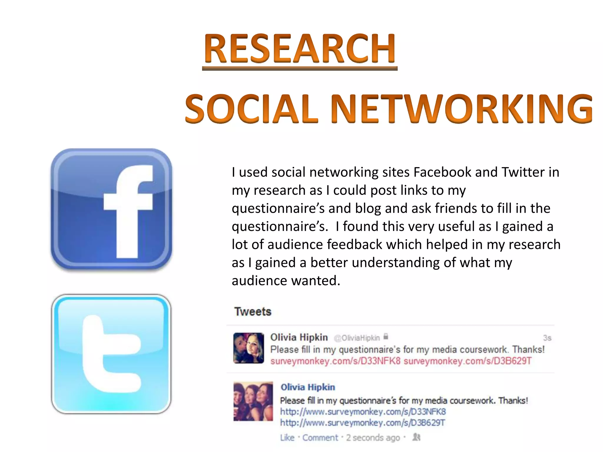 I used social networking sites Facebook and Twitter in
my research as I could post links to my
questionnaire’s and blog and ask friends to fill in the
questionnaire’s. I found this very useful as I gained a
lot of audience feedback which helped in my research
as I gained a better understanding of what my
audience wanted.
 