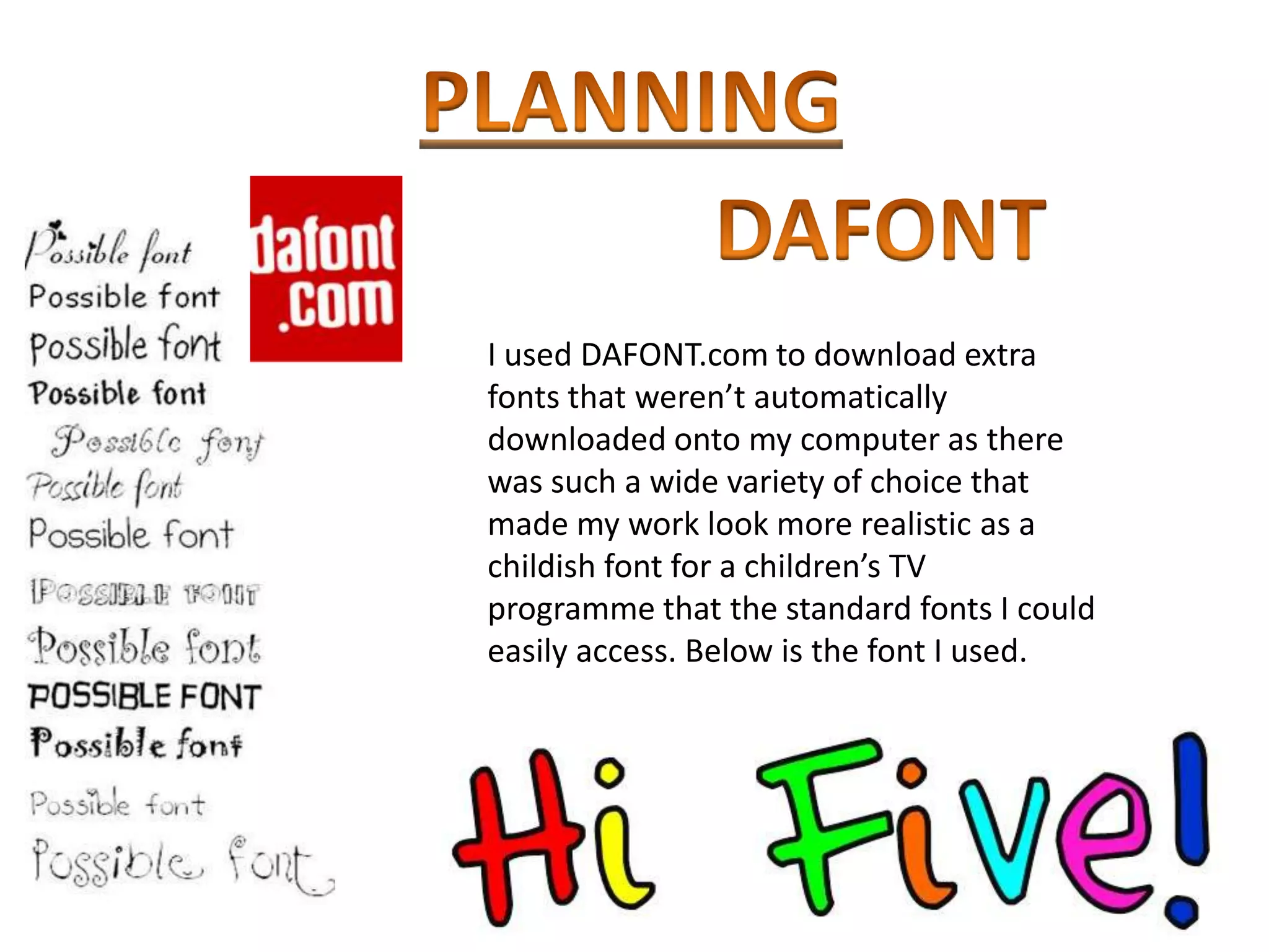 I used DAFONT.com to download extra
fonts that weren’t automatically
downloaded onto my computer as there
was such a wide variety of choice that
made my work look more realistic as a
childish font for a children’s TV
programme that the standard fonts I could
easily access. Below is the font I used.
 