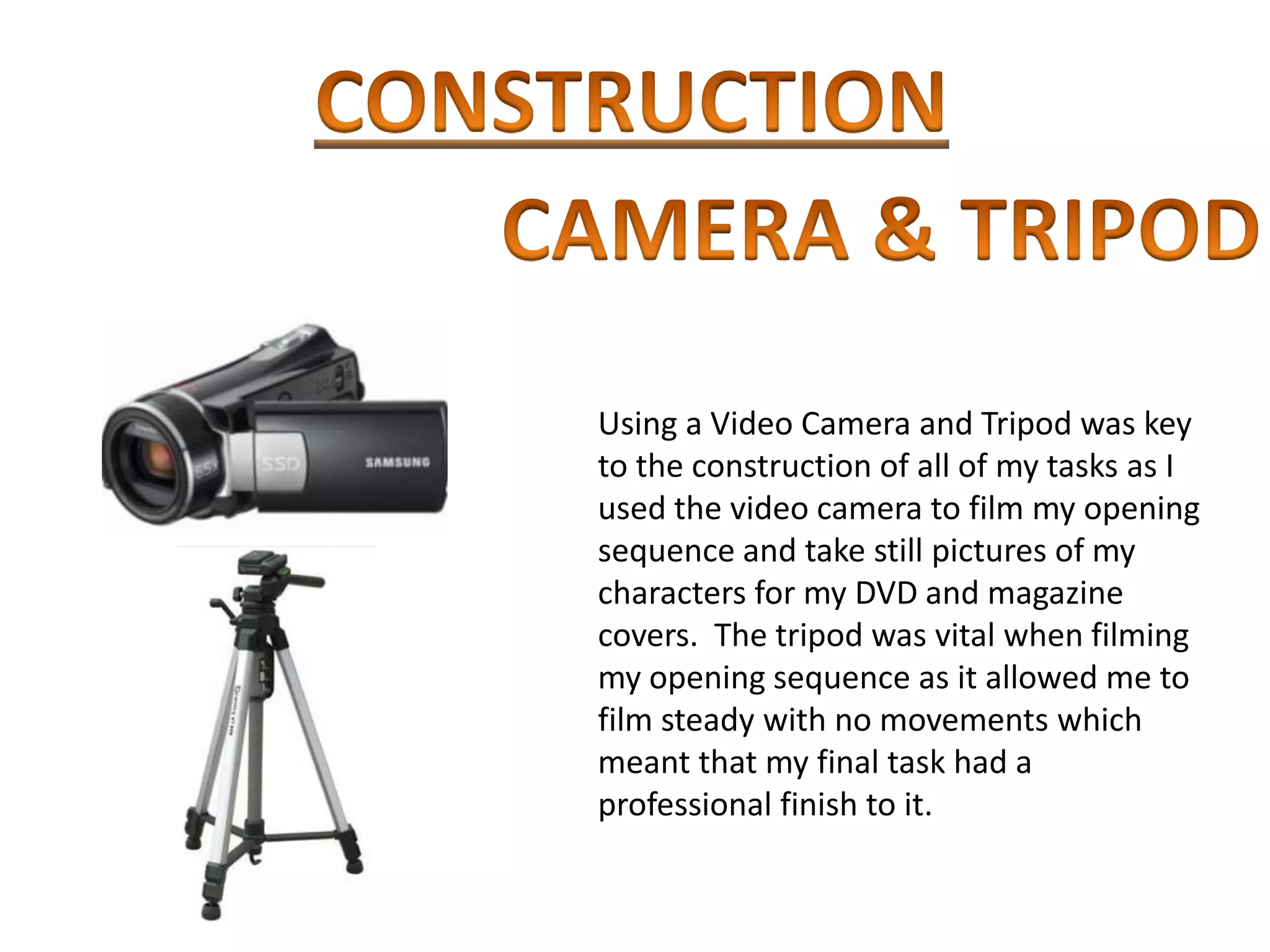 Using a Video Camera and Tripod was key
to the construction of all of my tasks as I
used the video camera to film my opening
sequence and take still pictures of my
characters for my DVD and magazine
covers. The tripod was vital when filming
my opening sequence as it allowed me to
film steady with no movements which
meant that my final task had a
professional finish to it.
 