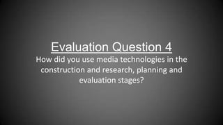 Evaluation Question 4
How did you use media technologies in the
construction and research, planning and
evaluation stages?
 