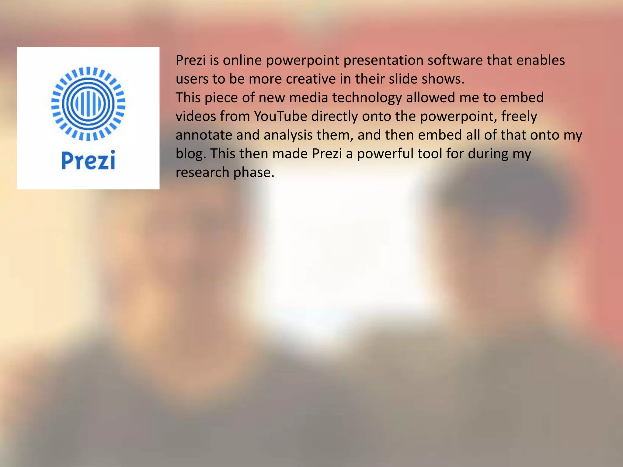 Prezi is online powerpoint presentation software that enables
users to be more creative in their slide shows.
This piece of new media technology allowed me to embed
videos from YouTube directly onto the powerpoint, freely
annotate and analysis them, and then embed all of that onto my
blog. This then made Prezi a powerful tool for during my
research phase.
 