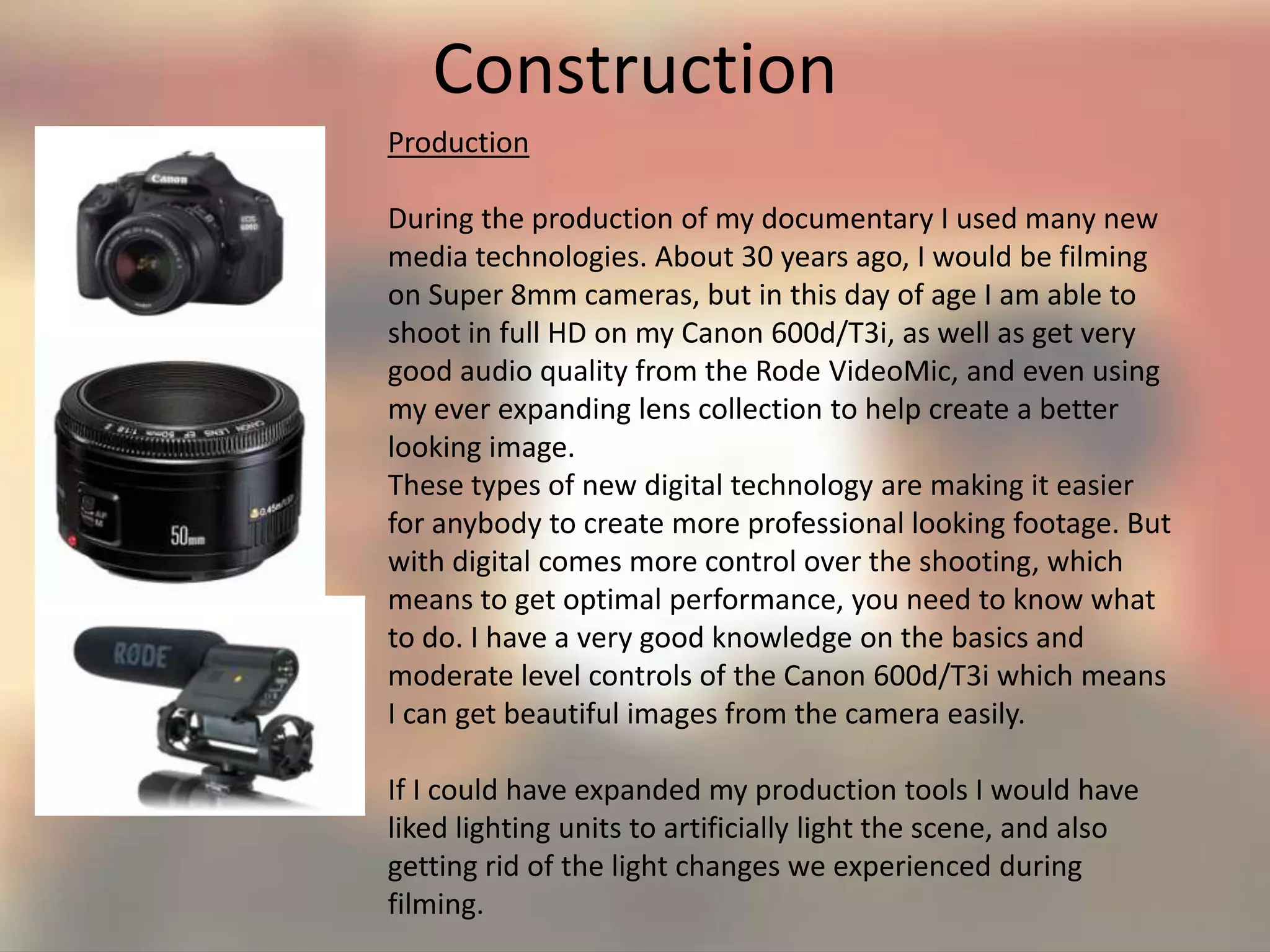 Construction
Production
During the production of my documentary I used many new
media technologies. About 30 years ago, I would be filming
on Super 8mm cameras, but in this day of age I am able to
shoot in full HD on my Canon 600d/T3i, as well as get very
good audio quality from the Rode VideoMic, and even using
my ever expanding lens collection to help create a better
looking image.
These types of new digital technology are making it easier
for anybody to create more professional looking footage. But
with digital comes more control over the shooting, which
means to get optimal performance, you need to know what
to do. I have a very good knowledge on the basics and
moderate level controls of the Canon 600d/T3i which means
I can get beautiful images from the camera easily.
If I could have expanded my production tools I would have
liked lighting units to artificially light the scene, and also
getting rid of the light changes we experienced during
filming.
 