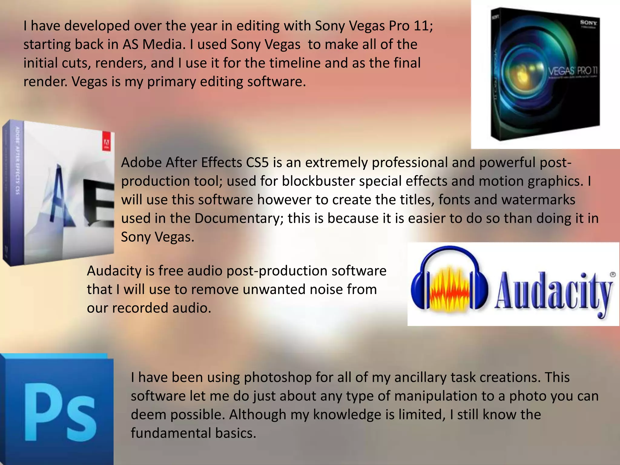 I have developed over the year in editing with Sony Vegas Pro 11;
starting back in AS Media. I used Sony Vegas to make all of the
initial cuts, renders, and I use it for the timeline and as the final
render. Vegas is my primary editing software.
Adobe After Effects CS5 is an extremely professional and powerful post-
production tool; used for blockbuster special effects and motion graphics. I
will use this software however to create the titles, fonts and watermarks
used in the Documentary; this is because it is easier to do so than doing it in
Sony Vegas.
Audacity is free audio post-production software
that I will use to remove unwanted noise from
our recorded audio.
I have been using photoshop for all of my ancillary task creations. This
software let me do just about any type of manipulation to a photo you can
deem possible. Although my knowledge is limited, I still know the
fundamental basics.
 