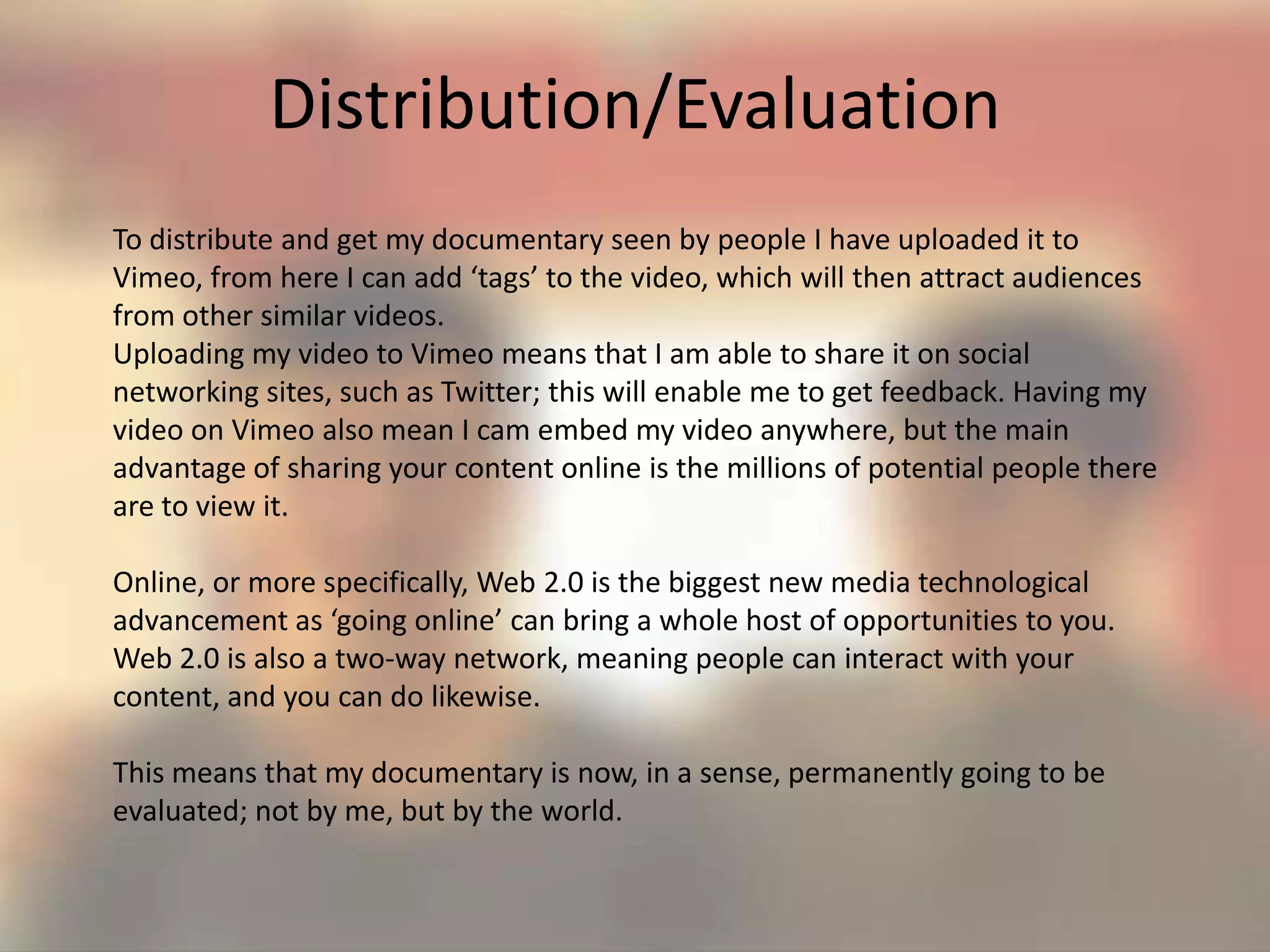 Distribution/Evaluation
To distribute and get my documentary seen by people I have uploaded it to
Vimeo, from here I can add ‘tags’ to the video, which will then attract audiences
from other similar videos.
Uploading my video to Vimeo means that I am able to share it on social
networking sites, such as Twitter; this will enable me to get feedback. Having my
video on Vimeo also mean I cam embed my video anywhere, but the main
advantage of sharing your content online is the millions of potential people there
are to view it.
Online, or more specifically, Web 2.0 is the biggest new media technological
advancement as ‘going online’ can bring a whole host of opportunities to you.
Web 2.0 is also a two-way network, meaning people can interact with your
content, and you can do likewise.
This means that my documentary is now, in a sense, permanently going to be
evaluated; not by me, but by the world.
 
