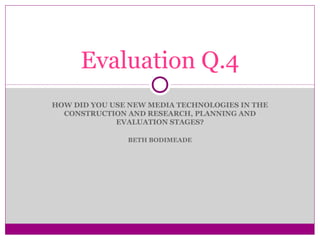 Evaluation Q.4
HOW DID YOU USE NEW MEDIA TECHNOLOGIES IN THE
CONSTRUCTION AND RESEARCH, PLANNING AND
EVALUATION STAGES?
BETH BODIMEADE

 