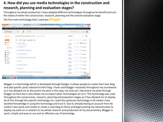 4. How did you use media technologies in the construction and
research, planning and evaluation stages?
Throughout my whole production I have adapted different technologies throughout to benefit and suit
the needs of either the construction, research, planning and the overall evaluation stage.
The first main technology that I used was Blogger.

Blogger is a technology which is developed through Google, it allows people to create their own blog
and add specific posts relevant to their blog. I have used blogger massively throughout my coursework
as it has allowed me to document my work in this way, not only can I document my work through
blogger on here but it also allows me to import other technologies on to it. This technology was used
throughout the construction, research, planning and evaluation stages as it has allowed me to display
all of this through this specific technology. As I used this particular technology in AS media I have
excellent knowledge in using the technology and trust it. Due to already having an account from AS
media it was quick and simple to create a new blog on there and begin posting my relevant posts to
display my work on in relation to my whole research and production of my documentary. Blogger is
quick, simple and easy to use and an effective use of technology.

 