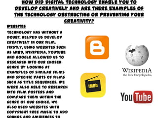 How did digital technology enable you to develop creatively
and are there examples of the technology obstructing or
preventing your creativity?
Websites
Technology has without a doubt,
helped us develop creatively in our
film. Firstly, using websites such as
IMBD, Wikipedia, YouTube and
Google allowed us to research into
our chosen genre by looking at
examples of similar films and specific
parts of films such as title sequences.
We were also able to research into
film posters and compare them within
the genre of our choice. We also used
websites with copyright free music to
add sounds and ambiences to our
film. We also used blogger to create
our portfolio which allowed us to tag
our own work all in one place which
was also helpful.
 