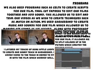 Programs
We also used programs such as Celtx to create scripts for our film. Final Cut Express to edit
our films together and add sound. This allowed us to edit and trim our videos as we wish
to create techniques such as Match on Action. We used GarageBand to create music and
sounds for our film which allowed us to manipulate sound as we wished. along with
Photoshop which allowed us to create effects for our posters and also within our film.
I used PhotoShop to add an effect to our
screen shots to make the 70’s stylised
theme for our film. It allowed me to split
colours up in the picture which created
the desired effect
I layered my tracks up using Apple loops to create our sound
track in GarageBand. I added fades to the track in order to fit
in with the film which worked well.
 