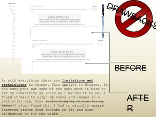 As with everything there are limitations and
restrictions to things. This applies to Blogger. It
has many pros but some of the cons made it hard to
let my creativity as loose as I wanted it to be. I
found it hard to align my texts and images in a
particular way, thus restricting my vision for my
blog. I often found that I had to manually resize
inserted videos from YouTube to fit and also
slideshows to fit the width.
BEFORE
AFTE
R
 