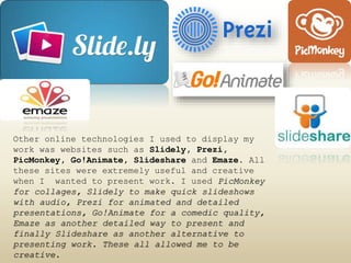 Other online technologies I used to display my
work was websites such as Slidely, Prezi,
PicMonkey, Go!Animate, Slideshare and Emaze. All
these sites were extremely useful and creative
when I wanted to present work. I used PicMonkey
for collages, Slidely to make quick slideshows
with audio, Prezi for animated and detailed
presentations, Go!Animate for a comedic quality,
Emaze as another detailed way to present and
finally Slideshare as another alternative to
presenting work. These all allowed me to be
creative.
 