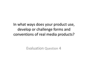 In what ways does your product use,
develop or challenge forms and
conventions of real media products?
Evaluation Question 4
 