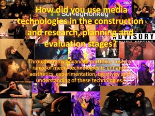 How did you use media
technologies in the construction
and research, planning and
evaluation stages?
Throughout my advanced portfolio, I used a
range of media technologies to enhance
aesthetics, experimentation, creativity and
understanding of these technologies.
 
