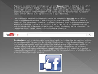 › To present our research and planning stages we used Blogger instead of storing all of our work in
a folder. This meant that all of our work was stored in one, central location and could be
accessed by any internet portal. Also, my blog could be accessed by my media teacher which
enabled us to receive sufficient feedback on a regular basis. This therefore made my research
stages far more efficient as my organisation was to a good standard.
› One of the other media technologies we used on the internet was YouTube. YouTube was
particularly good when it came to researching music videos because it is simple to search a
video and it be immediately accessible. It allowed us to watch music videos from start to finish,
instantly. Furthermore, as each video on YouTube has its own unique URL, we could then use
specific pop promos as examples on our blogs by copying and pasting the URL onto them. This
helped us to have a better overlook of our coursework on blogger.
› Social network such as facebook was also a useful media technology that we used as a platform
for part of our audience research. Social networking improves communication between people
and helps to gather data about perceptions. We took advantage of facebook as a utility for
audience feedback as we felt we could develop an understanding of what our audiences
thought about music videos, digipaks and magazine advertisements. It was simple to receive
responses from our contacts in a short period of time. This therefore helped us to establish a better
understanding of our media products.
 