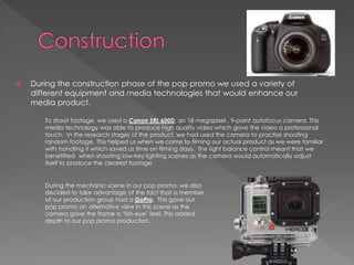  During the construction phase of the pop promo we used a variety of
different equipment and media technologies that would enhance our
media product.
› To shoot footage, we used a Canon SRL 600D, an 18 megapixel , 9-point autofocus camera. This
media technology was able to produce high quality video which gave the video a professional
touch. In the research stages of the product, we had used the camera to practise shooting
random footage. This helped us when we came to filming our actual product as we were familiar
with handling it which saved us time on filming days. The light balance control meant that we
benefitted when shooting low-key lighting scenes as the camera would automatically adjust
itself to produce the clearest footage.
› During the mechanic scene in our pop promo, we also
decided to take advantage of the fact that a member
of our production group had a GoPro. This gave our
pop promo an alternative view in this scene as the
camera gave the frame a ‘fish-eye’ feel. This added
depth to our pop promo production.
 
