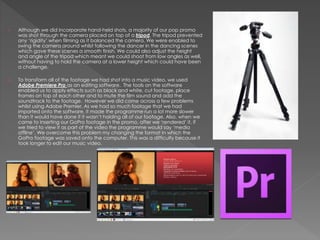 › Although we did incorporate hand-held shots, a majority of our pop promo
was shot through the camera placed on top of a tripod. The tripod prevented
any ‘rigidity’ when filming as it balanced the camera. We were enabled to
swing the camera around whilst following the dancer in the dancing scenes
which gave these scenes a smooth finish. We could also adjust the height
and angle of the tripod which meant we could shoot from low angles as well,
without having to hold the camera at a lower height which could have been
a challenge.
› To transform all of the footage we had shot into a music video, we used
Adobe Premiere Pro as an editing software. The tools on the software
enabled us to apply effects such as black and white, cut footage, place
frames on top of each other and to mute the film sound and add the
soundtrack to the footage. However we did come across a few problems
whilst using Adobe Premier. As we had so much footage that we had
imported onto the software, it made the programme run a lot more slower
than it would have done if it wasn’t holding all of our footage. Also, when we
came to inserting our GoPro footage in the promo, after we ‘rendered’ it, if
we tried to view it as part of the video the programme would say ‘media
offline’. We overcome this problem my changing the format in which the
GoPro footage was saved onto the computer. This was a difficulty because it
took longer to edit our music video.
 