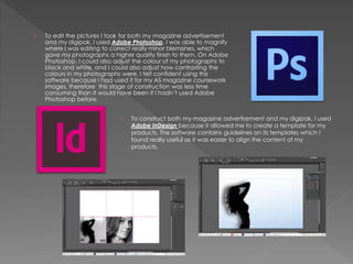 › To edit the pictures I took for both my magazine advertisement
and my digipak, I used Adobe Photoshop. I was able to magnify
where I was editing to correct really minor blemishes, which
gave my photographs a higher quality finish to them. On Adobe
Photoshop, I could also adjust the colour of my photographs to
black and white, and I could also adjust how contrasting the
colours in my photographs were. I felt confident using this
software because I had used it for my AS magazine coursework
images, therefore this stage of construction was less time
consuming than it would have been if I hadn’t used Adobe
Photoshop before.
› To construct both my magazine advertisement and my digipak, I used
Adobe InDesign because it allowed me to create a template for my
products. The software contains guidelines on its templates which I
found really useful as it was easier to align the content of my
products.
 