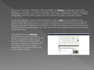 › For my second question, I decided to write it up straight onto Blogger as a blog post and include
pictures for a visual effect. I was able to compare my products’ synergy effect with other media texts
by inserting photographs next to each other. Here, I had a better opportunity to present my detailed
writing skills as the format of the question was not a visual as my previous evaluation question.
› For the third evaluation question regarding feedback, I used a Prezzi format to present it. Prezzi
allowed me to take my spectator on an interesting, analytical and animated journey to answer the
question, rather than just presenting the question using large chunks of text that would be harder to
engage a spectator in. The reader would also be in control of the speed at which they consumed the
text as they had to interactively press the ‘next’ arrow once they wanted to move on to the next part
of the presentation.
› I then decided to use a Slideshare
presentation for my final evaluation
question. The problem I faced with this was
that the programme required Google
Chrome to upload any presentations on to
the internet, and since my chrome would
not work at home, I had to send my
presentation to my school where I could
access Google Chrome.
 