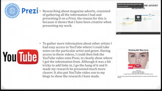 • Researching about magazine adverts, consisted
of gathering all the information I had and
presenting it on a Prezi, the reason for this is
because it shows that I have been creative when
presenting my work.
• To gather more information about other artists I
had easy access to YouTube where I could take
notes on the particular artist and genre. Having
access to these videos, I could then link the
YouTube video onto Prezi, to clearly show where
I got the information from. Although it was a bit
tricky to add links in, I go the hang of it and It
made my research be presented much more
clearer. It also put YouTube video son to my
blogs to show the research I have made.
 