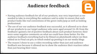 Audience feedback
• Having audience feedback for all of our products, was very important as we
needed to take in everything the audience said in order to ensure that each
product looks like real conventions of the genre indie/pop as well as looking
professional.
• The use of our our audience feedback was successful, as it allowed us to show
all our products to our target audience who were aged around 16-18. from the
feedback I gained a lot of positive feedback about each product however, their
were some negative comments on what we could have done better. For the
audience feedback everything had to be filmed on photobooth where we then
edited on to Final cut pro, to which ended up posting it on our media blogs
• The reason I chose to use a video recording rather than just and audience
feedback was because it allowed me to show the audience their reaction rather
than just hearing their voice.
 