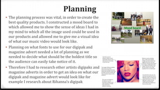 Planning
• The planning process was vital, in order to create the
best quality products. I constructed a mood board to
which allowed me to show the sense of ideas I had in
my mind to which all the image used could be used in
our products and allowed me to give me a visual idea
of what our music video would look like.
• Planning on what fonts to use for our digipak and
magazine advert needed a lot of planning as we
needed to decide what should be the boldest title so
the audience can easily take notice of it.
• Therefore I had to research other artists digipaks and
magazine adverts in order to get an idea on what our
digipak and magazine advert would look like for
example I research about Rihanna’s digipak
 