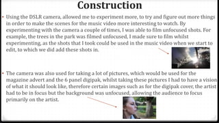 Construction
• Using the DSLR camera, allowed me to experiment more, to try and figure out more things
in order to make the scenes for the music video more interesting to watch. By
experimenting with the camera a couple of times, I was able to film unfocused shots. For
example, the trees in the park was filmed unfocused, I made sure to film whilst
experimenting, as the shots that I took could be used in the music video when we start to
edit, to which we did add these shots in.
• The camera was also used for taking a lot of pictures, which would be used for the
magazine advert and the 6 panel digipak, whilst taking these pictures I had to have a vision
of what it should look like, therefore certain images such as for the digipak cover, the artist
had to be in focus but the background was unfocused, allowing the audience to focus
primarily on the artist.
 