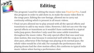 Editing
• The program I used for editing the music video was Final Cut Pro, I used
this program in order to add shots in, to make the music video flow in
the songs pace. Editing the raw footage, allowed me to carry out
continuity editing which is present in all music videos.
• Final cut pro allowed me to play around with all the special effects and
transitions to add to my music video. However, I did not use over the top
special effects or transitions as it wouldn't have conformed to a typical
indie/pop genre, therefore I only used the same subtle transition
throughout the music video. The only special effect that was used was
slow motion, this was because it connected well with the song as its
slow pace, otherwise if the footage was playing at its normal pace, the
whole video would be a bit odd. For example the performance shot
playing drums had the slow motion effect, this conforms to typical indie
music videos when having a performance shot.
 