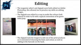 • The magazine advert and digipak were both edited on Adobe
Photoshop, this allowed me to practice my skills on editing
images.
• The digipak was edited in a way to make the colours look
natural in order to fit with a typical convention of he genre
indie/pop.
• The digipak took the longest to edit out of the print products
as it consisted of choosing the fonts and colour, as well as
adding in the barcode on the back.
Editing
 