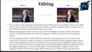 Editing
• As you can see the magazine advert looks much better after it was edited- colour was added
to it as well as titles in order to make it look like a realistic magazine advert, images such as
the Facebook, Twitter, and YouTube logos were used.
• Editing the digipak, made it much easier to edit the Magazine advert as from the skills I
learnt on Photoshop which I used for the digipak, I could now add that to the magazine
advert.
• For the magazine advert I had to add the same text to the magazine cover, as well as the
same colour scheme, to make it connect. I used similar effects to the magazine advert that I
used on the digipak, however, the magazine cover compared to the digipak is darker, this is
because where we first took the image, there wasn’t much light coming through whereas for
the digipak, lighting was much more brighter. I tried putting the brightness up on the
magazine advert however, the image didn't look good as it made it look unprofessional
Before After
 