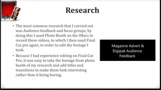 Research
• The most common research that I carried out
was Audience feedback and focus groups, by
doing this I used Photo Booth on the IMacs to
record these videos, to which I then used Final
Cut pro again, in order to edit the footage I
took.
• Because I had experience editing on Final Cut
Pro, it was easy to take the footage from photo
booth of my research and add titles and
transitions to make them look interesting
rather than it being boring.
 