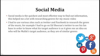 Social Media
• Social media is the quickest and most effective way to find out information,
this helped me a lot with researching genres for my music video
• I had to use various sites such as twitter and Facebook to research the genre
of the music, for example I had to go on Ed Sheeran's twitter to see his fan
base in order to know what his target audience is as it gives me an idea on
who will be Maliki’s target audience, as they are of similar genres
 