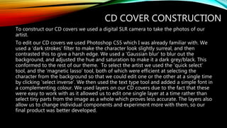 CD COVER CONSTRUCTION
To construct our CD covers we used a digital SLR camera to take the photos of our
artist.
To edit our CD covers we used Photoshop CS5 which I was already familiar with. We
used a ‘dark strokes’ filter to make the character look slightly surreal, and then
contrasted this to give a harsh edge. We used a ‘Gaussian blur’ to blur out the
background, and adjusted the hue and saturation to make it a dark grey/black. This
conformed to the rest of our theme. To select the artist we used the ‘quick select’
tool, and the ‘magnetic lasso’ tool, both of which were efficient at selecting the
character from the background so that we could edit one or the other at a single time
by clicking ‘select inverse’. We then used the text type tool and added a simple font in
a complementing colour. We used layers on our CD covers due to the fact that these
were easy to work with as it allowed us to edit one single layer at a time rather than
select tiny parts from the image as a whole which proves less accurate. The layers also
allow us to change individual components and experiment more with them, so our
final product was better developed.
 