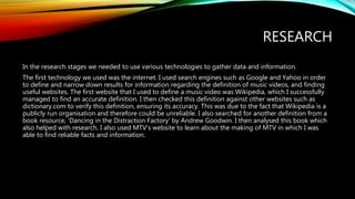 RESEARCH
In the research stages we needed to use various technologies to gather data and information.
The first technology we used was the internet. I used search engines such as Google and Yahoo in order
to define and narrow down results for information regarding the definition of music videos, and finding
useful websites. The first website that I used to define a music video was Wikipedia, which I successfully
managed to find an accurate definition. I then checked this definition against other websites such as
dictionary.com to verify this definition, ensuring its accuracy. This was due to the fact that Wikipedia is a
publicly run organisation and therefore could be unreliable. I also searched for another definition from a
book resource, ‘Dancing in the Distraction Factory’ by Andrew Goodwin. I then analysed this book which
also helped with research. I also used MTV’s website to learn about the making of MTV in which I was
able to find reliable facts and information.
 
