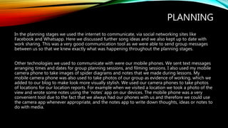PLANNING
In the planning stages we used the internet to communicate, via social networking sites like
Facebook and Whatsapp. Here we discussed further song ideas and we also kept up to date with
work sharing. This was a very good communication tool as we were able to send group messages
between us so that we knew exactly what was happening throughout the planning stages.
Other technologies we used to communicate with were our mobile phones. We sent text messages
arranging times and dates for group planning sessions, and filming sessions. I also used my mobile
camera phone to take images of spider diagrams and notes that we made during lessons. My
mobile camera phone was also used to take photos of our group as evidence of working, which we
added to our blog to make look more visually stylish. We used our camera phones to take photos
of locations for our location reports. For example when we visited a location we took a photo of the
view and wrote some notes using the ‘notes’ app on our devices. The mobile phone was a very
convenient tool due to the fact that we always had our phones with us and therefore we could use
the camera app whenever appropriate, and the notes app to write down thoughts, ideas or notes to
do with media.
 