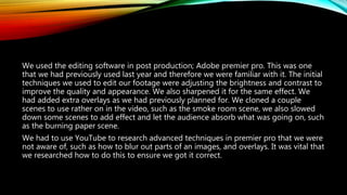 We used the editing software in post production; Adobe premier pro. This was one
that we had previously used last year and therefore we were familiar with it. The initial
techniques we used to edit our footage were adjusting the brightness and contrast to
improve the quality and appearance. We also sharpened it for the same effect. We
had added extra overlays as we had previously planned for. We cloned a couple
scenes to use rather on in the video, such as the smoke room scene, we also slowed
down some scenes to add effect and let the audience absorb what was going on, such
as the burning paper scene.
We had to use YouTube to research advanced techniques in premier pro that we were
not aware of, such as how to blur out parts of an images, and overlays. It was vital that
we researched how to do this to ensure we got it correct.
 