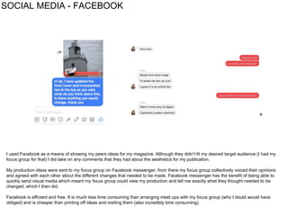 SOCIAL MEDIA - FACEBOOK
I used Facebook as a means of showing my peers ideas for my magazine. Although they didn’t fit my desired target audience (I had my
focus group for that) I did take on any comments that they had about the aesthetics for my publication.
My production ideas were sent to my focus group on Facebook messenger, from there my focus group collectively voiced their opinions
and agreed with each other about the different changes that needed to be made. Facebook messenger has the benefit of being able to
quickly send visual media which meant my focus group could view my production and tell me exactly what they thought needed to be
changed, which I then did.
Facebook is efficient and free. It is much less time consuming than arranging meet ups with my focus group (who I doubt would have
obliged) and is cheaper than printing off ideas and mailing them (also incredibly time consuming).
 