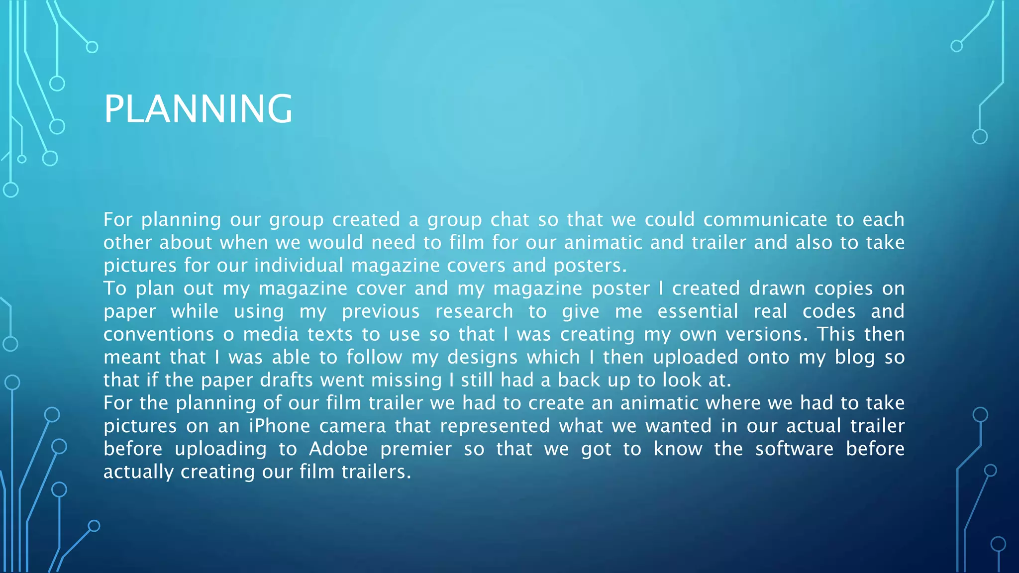 PLANNING
For planning our group created a group chat so that we could communicate to each
other about when we would need to film for our animatic and trailer and also to take
pictures for our individual magazine covers and posters.
To plan out my magazine cover and my magazine poster I created drawn copies on
paper while using my previous research to give me essential real codes and
conventions o media texts to use so that I was creating my own versions. This then
meant that I was able to follow my designs which I then uploaded onto my blog so
that if the paper drafts went missing I still had a back up to look at.
For the planning of our film trailer we had to create an animatic where we had to take
pictures on an iPhone camera that represented what we wanted in our actual trailer
before uploading to Adobe premier so that we got to know the software before
actually creating our film trailers.
 