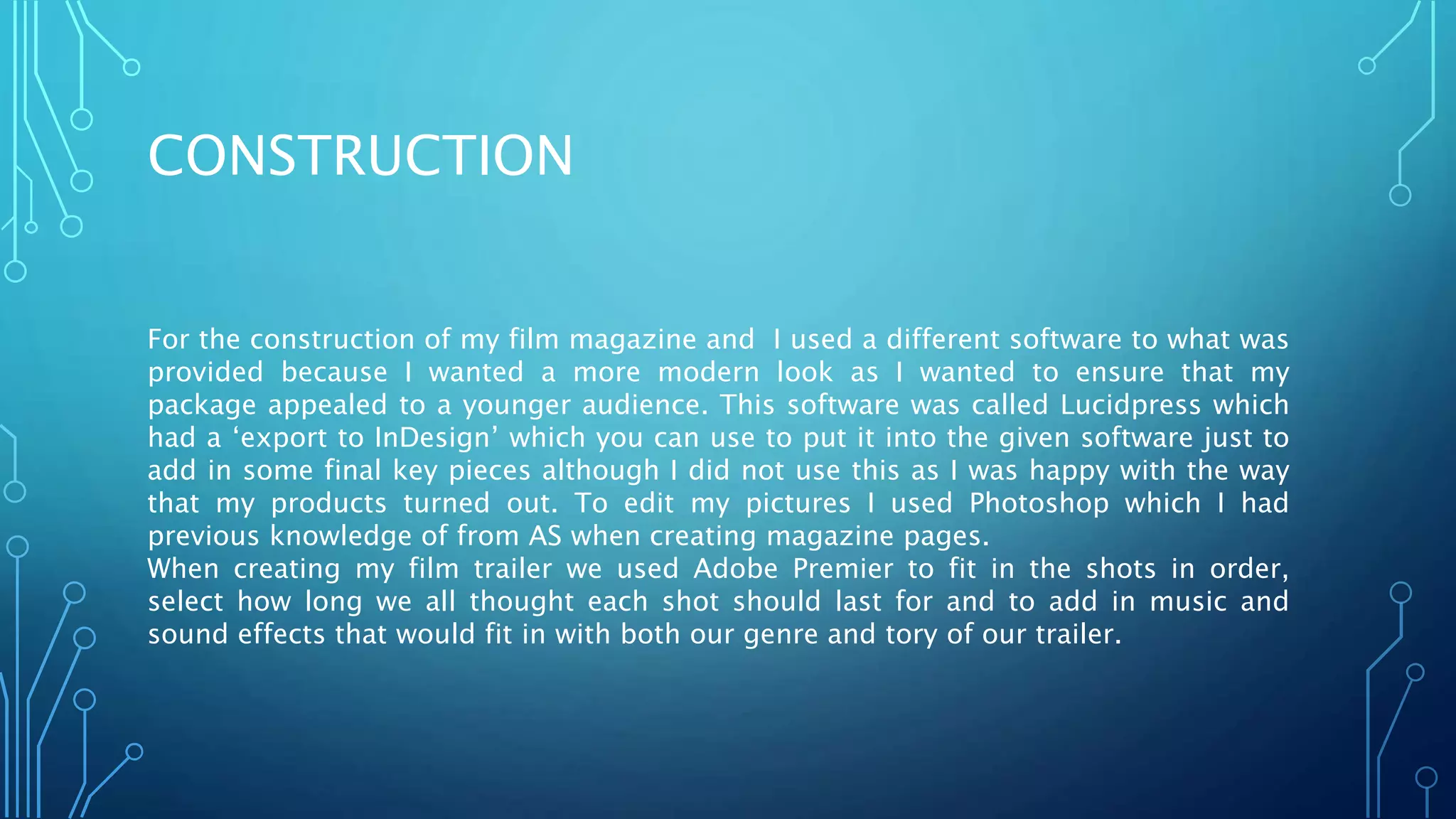 CONSTRUCTION
For the construction of my film magazine and I used a different software to what was
provided because I wanted a more modern look as I wanted to ensure that my
package appealed to a younger audience. This software was called Lucidpress which
had a ‘export to InDesign’ which you can use to put it into the given software just to
add in some final key pieces although I did not use this as I was happy with the way
that my products turned out. To edit my pictures I used Photoshop which I had
previous knowledge of from AS when creating magazine pages.
When creating my film trailer we used Adobe Premier to fit in the shots in order,
select how long we all thought each shot should last for and to add in music and
sound effects that would fit in with both our genre and tory of our trailer.
 