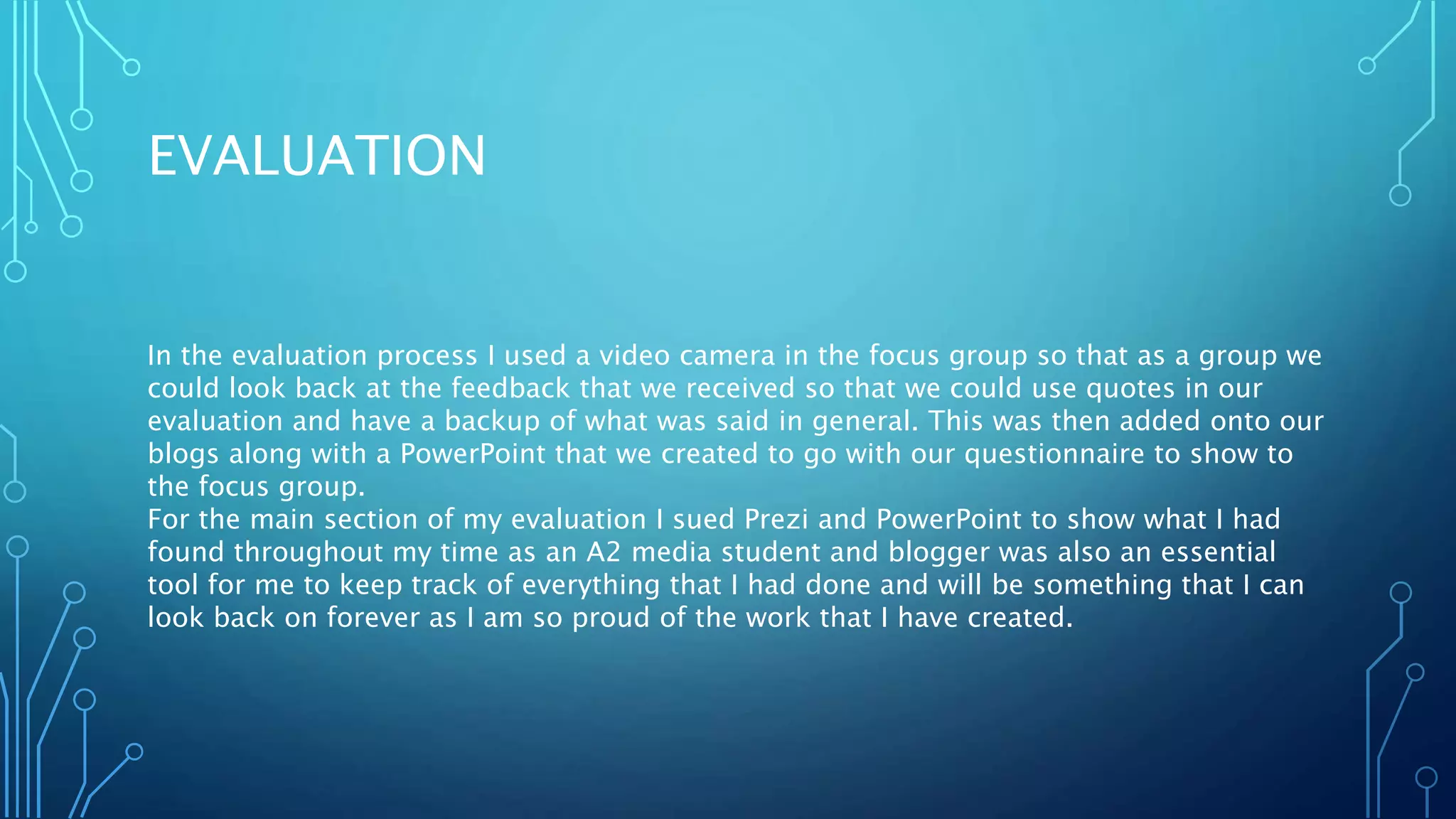 EVALUATION
In the evaluation process I used a video camera in the focus group so that as a group we
could look back at the feedback that we received so that we could use quotes in our
evaluation and have a backup of what was said in general. This was then added onto our
blogs along with a PowerPoint that we created to go with our questionnaire to show to
the focus group.
For the main section of my evaluation I sued Prezi and PowerPoint to show what I had
found throughout my time as an A2 media student and blogger was also an essential
tool for me to keep track of everything that I had done and will be something that I can
look back on forever as I am so proud of the work that I have created.
 